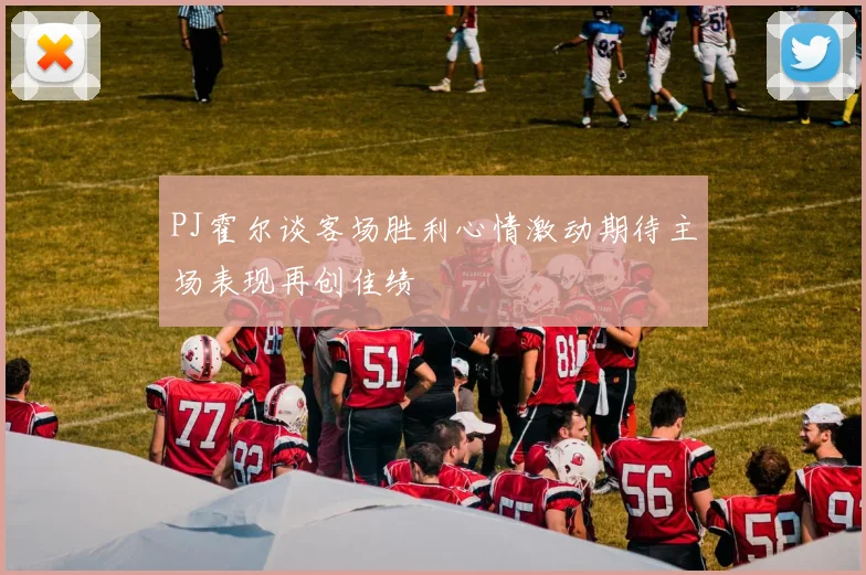 PJ霍尔谈客场胜利心情激动期待主场表现再创佳绩
