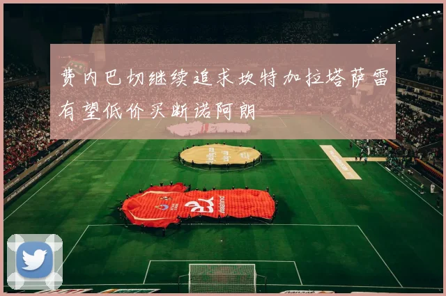 费内巴切继续追求坎特加拉塔萨雷有望低价买断诺阿朗