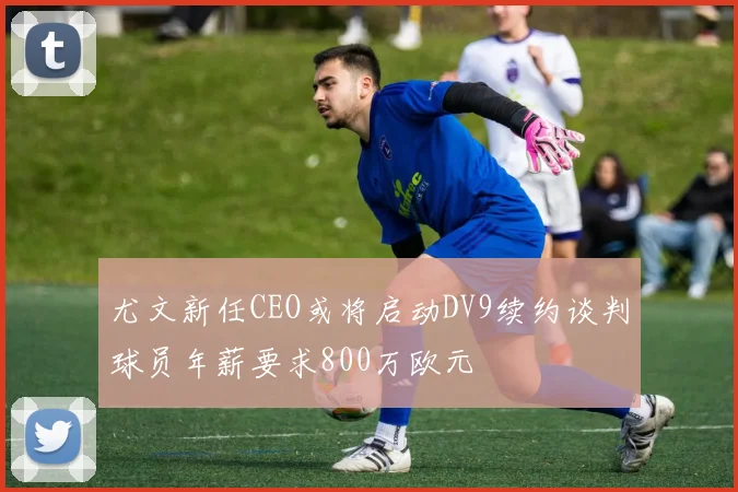尤文新任CEO或将启动DV9续约谈判球员年薪要求800万欧元