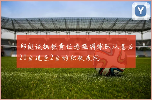 邱彪谈执教责任感强调球队从落后20分追至2分的积极表现