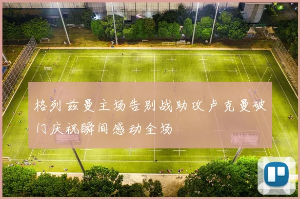 格列兹曼主场告别战助攻卢克曼破门庆祝瞬间感动全场