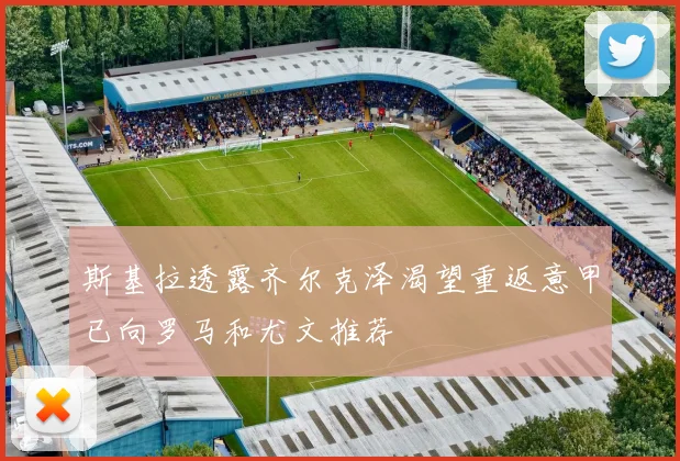斯基拉透露齐尔克泽渴望重返意甲已向罗马和尤文推荐