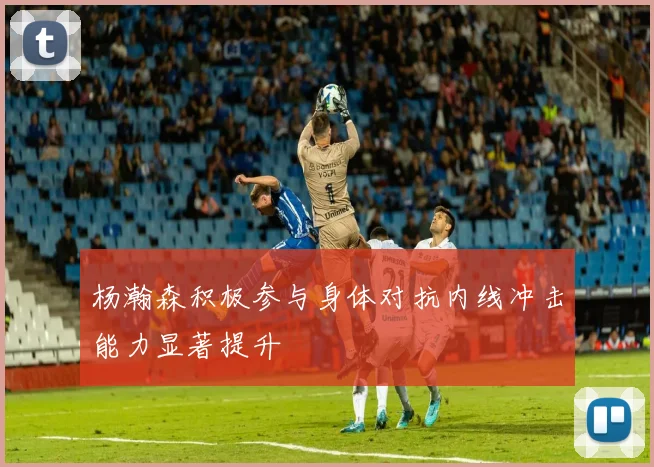 杨瀚森积极参与身体对抗内线冲击能力显著提升