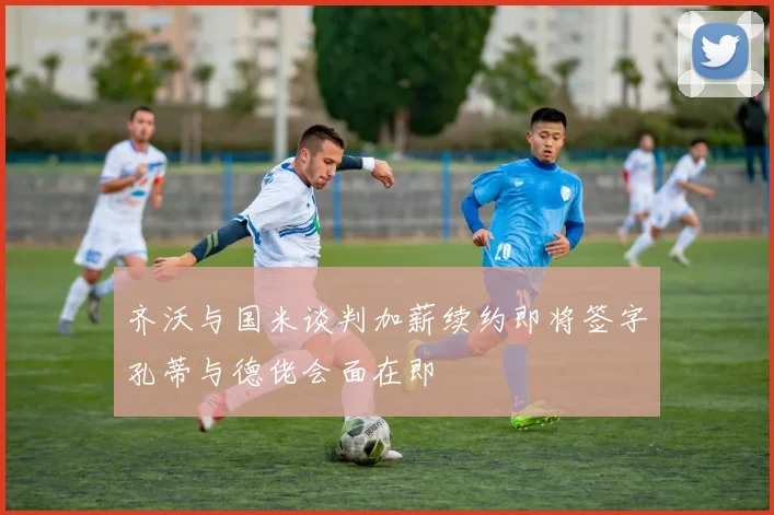 齐沃与国米谈判加薪续约即将签字孔蒂与德佬会面在即