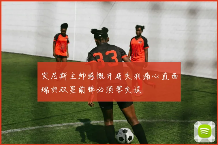 突尼斯主帅感慨开局失利痛心直面瑞典双星前锋必须零失误