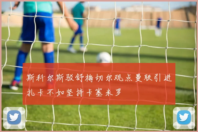 斯科尔斯驳舒梅切尔观点曼联引进扎卡不如坚持卡塞米罗