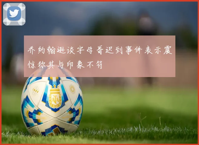 乔约翰逊谈字母哥迟到事件表示震惊称其与印象不符