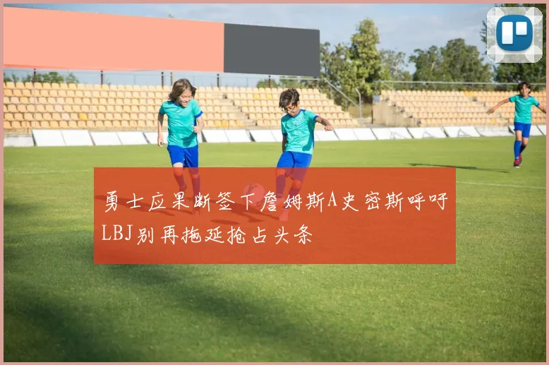 勇士应果断签下詹姆斯A史密斯呼吁LBJ别再拖延抢占头条