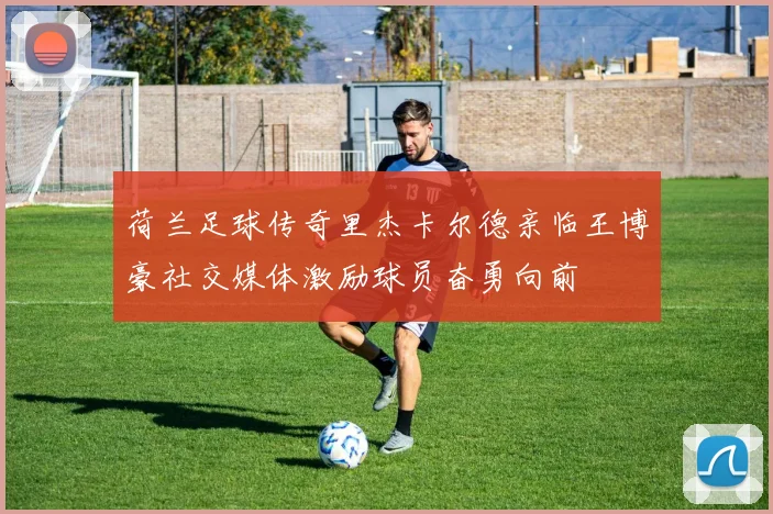 荷兰足球传奇里杰卡尔德亲临王博豪社交媒体激励球员奋勇向前