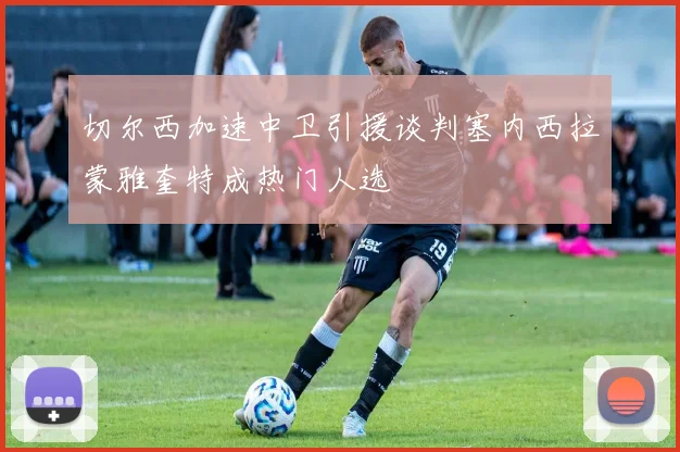 切尔西加速中卫引援谈判塞内西拉蒙雅奎特成热门人选