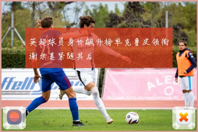 英超球员身价飙升榜单克鲁皮领衔谢尔基紧随其后