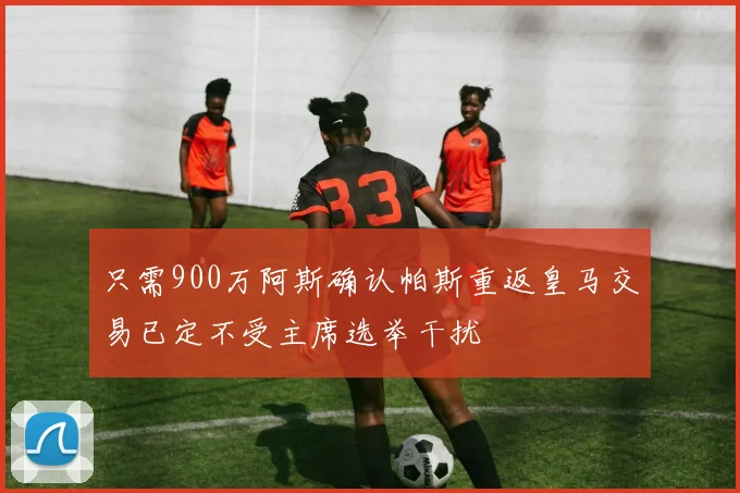 只需900万阿斯确认帕斯重返皇马交易已定不受主席选举干扰