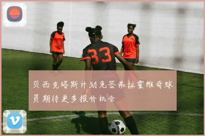 贝西克塔斯计划免签弗拉霍维奇球员期待更多报价机会