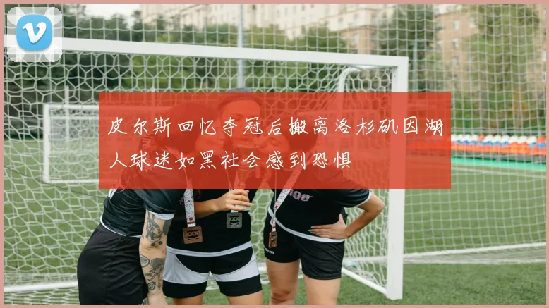 皮尔斯回忆夺冠后搬离洛杉矶因湖人球迷如黑社会感到恐惧