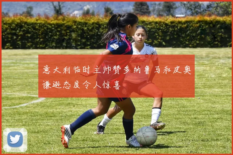 意大利临时主帅赞多纳鲁马和皮奥谦逊态度令人惊喜